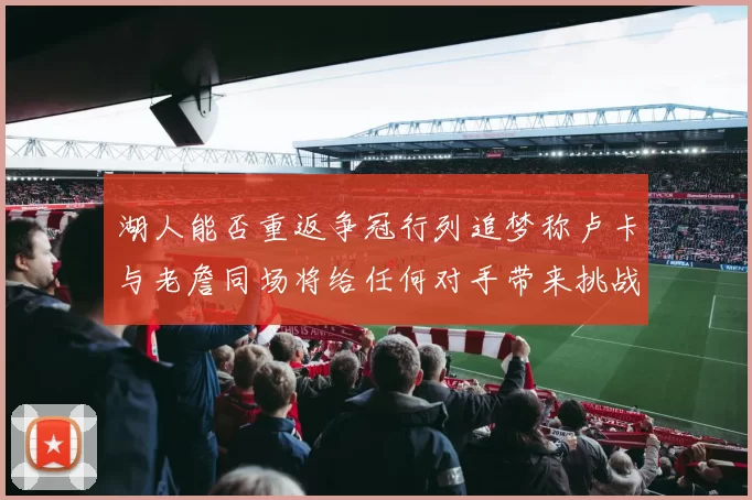 湖人能否重返争冠行列追梦称卢卡与老詹同场将给任何对手带来挑战