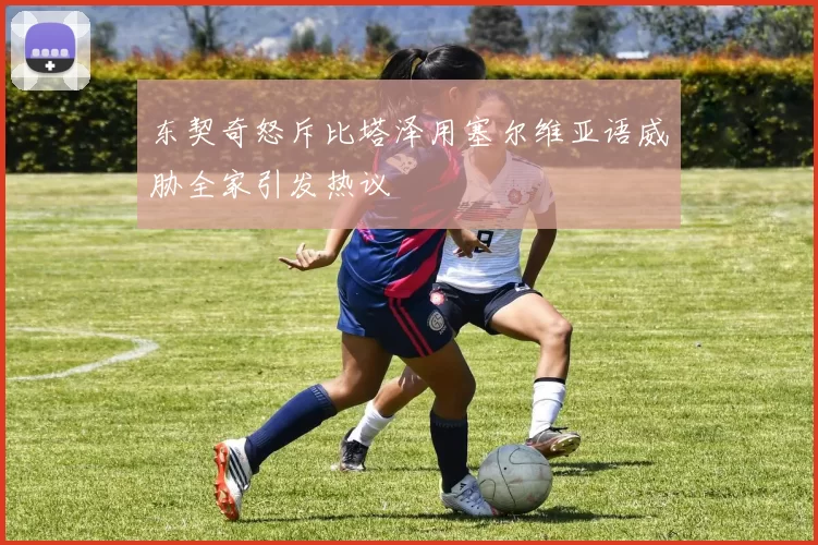 东契奇怒斥比塔泽用塞尔维亚语威胁全家引发热议