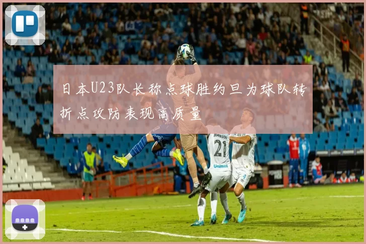 日本U23队长称点球胜约旦为球队转折点攻防表现高质量