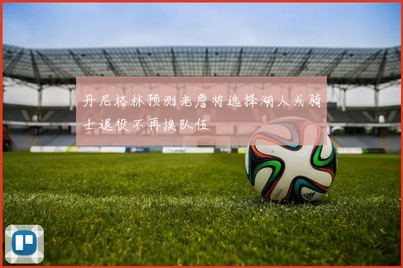 丹尼格林预测老詹将选择湖人或骑士退役不再换队伍