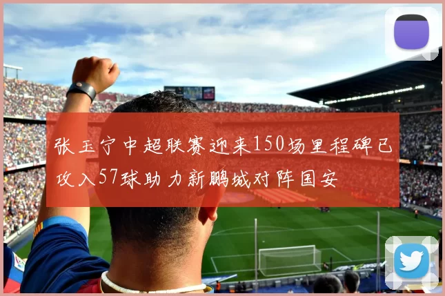 张玉宁中超联赛迎来150场里程碑已攻入57球助力新鹏城对阵国安
