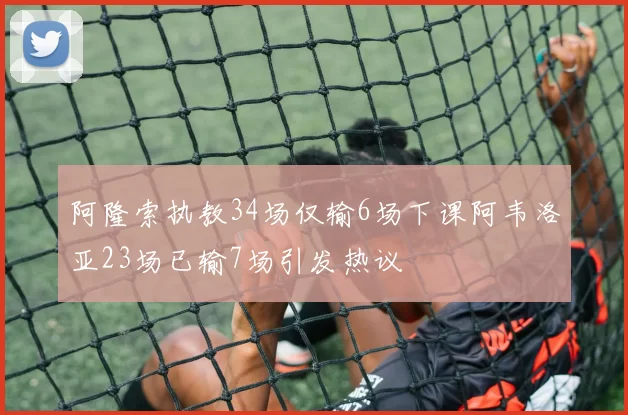阿隆索执教34场仅输6场下课阿韦洛亚23场已输7场引发热议
