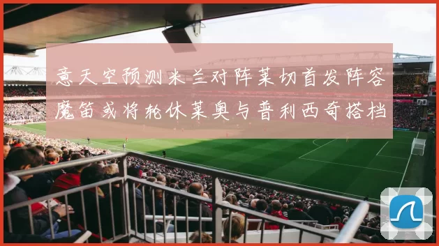 意天空预测米兰对阵莱切首发阵容魔笛或将轮休莱奥与普利西奇搭档出战