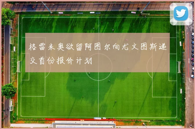 格雷米奥欲留阿图尔向尤文图斯递交首份报价计划