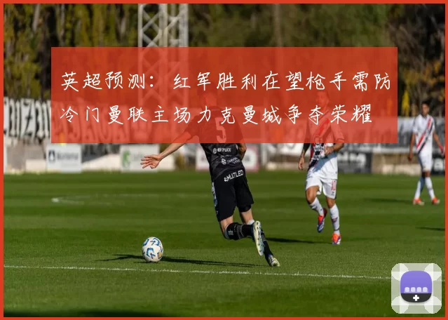 英超预测：红军胜利在望枪手需防冷门曼联主场力克曼城争夺荣耀
