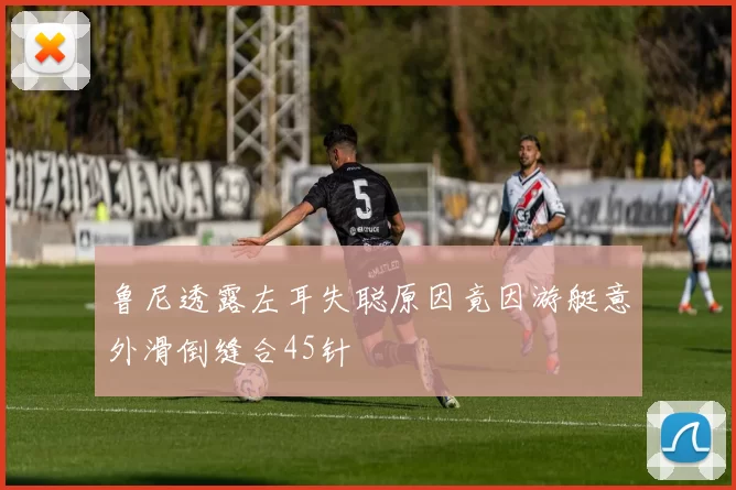 鲁尼透露左耳失聪原因竟因游艇意外滑倒缝合45针