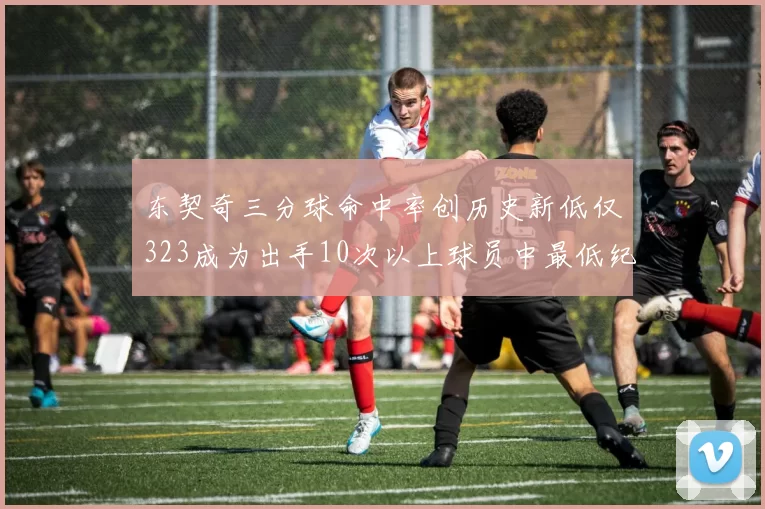 东契奇三分球命中率创历史新低仅323成为出手10次以上球员中最低纪录
