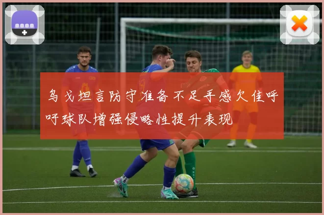 乌戈坦言防守准备不足手感欠佳呼吁球队增强侵略性提升表现