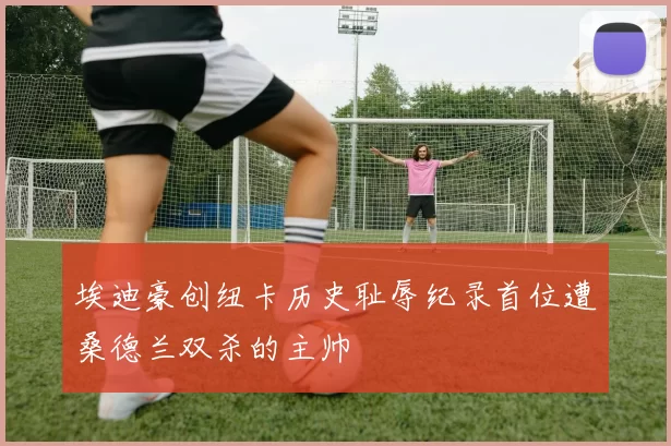 埃迪豪创纽卡历史耻辱纪录首位遭桑德兰双杀的主帅