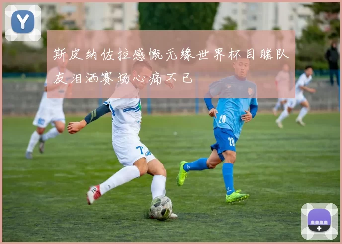 斯皮纳佐拉感慨无缘世界杯目睹队友泪洒赛场心痛不已